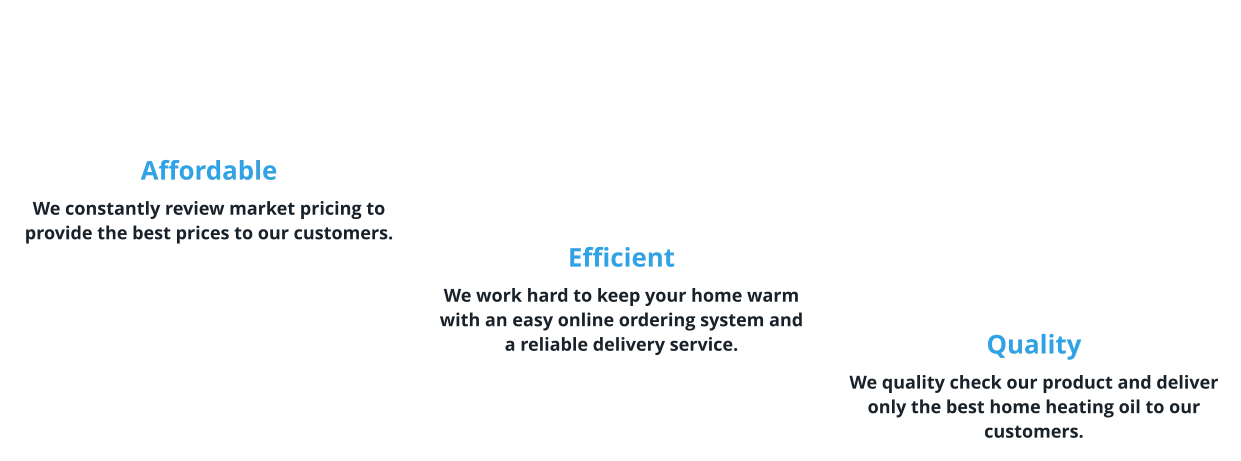 Affordable We constantly review market pricing to provide the best prices to our customers.      Efficient We work hard to keep your home warm with an easy online ordering system and a reliable delivery service.       Quality We quality check our product and deliver only the best home heating oil to our customers.